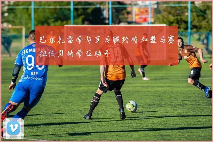 巴尔扎雷蒂与罗马解约将加盟马赛担任贝纳蒂亚助手