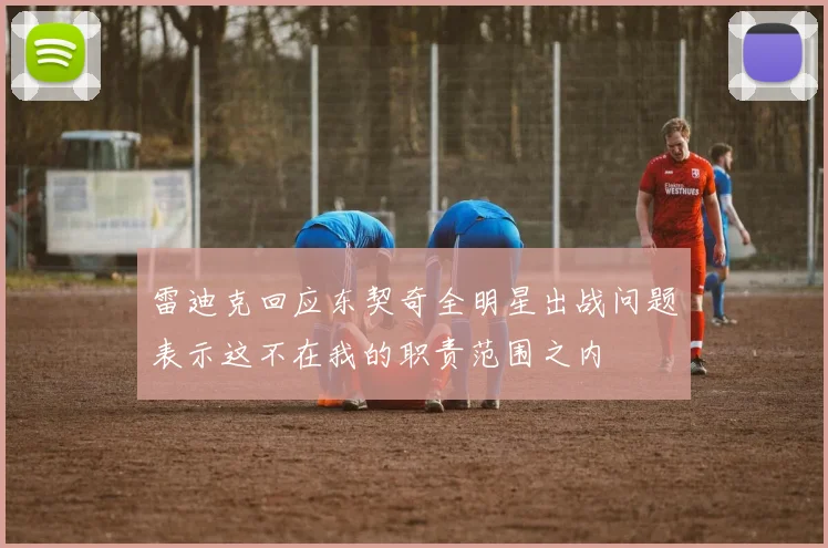 雷迪克回应东契奇全明星出战问题表示这不在我的职责范围之内