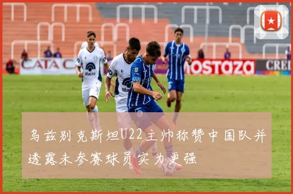 乌兹别克斯坦U22主帅称赞中国队并透露未参赛球员实力更强
