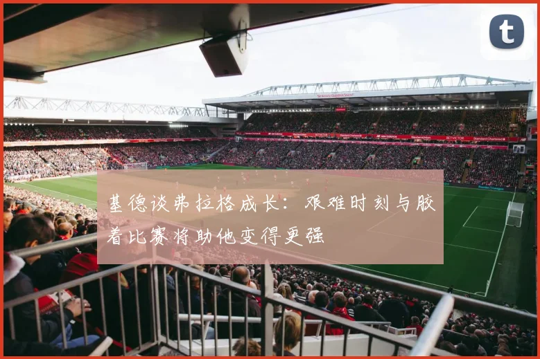 基德谈弗拉格成长：艰难时刻与胶着比赛将助他变得更强