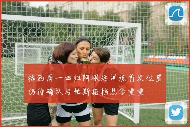 梅西周一回归阿根廷训练首发位置仍待确认与帕斯搭档悬念重重