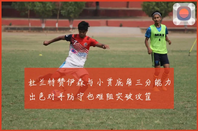 杜兰特赞伊森与小贾底角三分能力出色对手防守也难阻突破攻筐