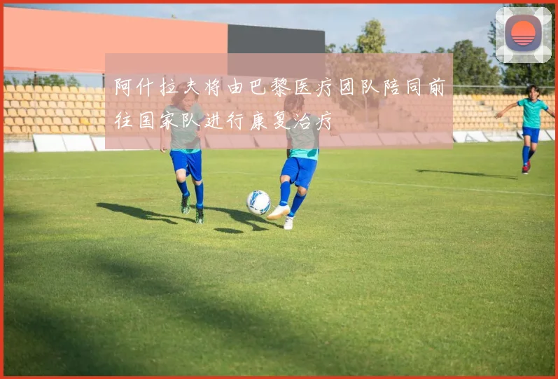阿什拉夫将由巴黎医疗团队陪同前往国家队进行康复治疗