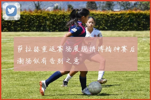 萨拉赫重返赛场展现拼搏精神赛后谢场似有告别之意