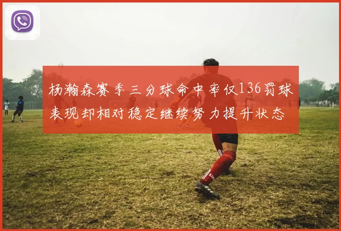 杨瀚森赛季三分球命中率仅136罚球表现却相对稳定继续努力提升状态