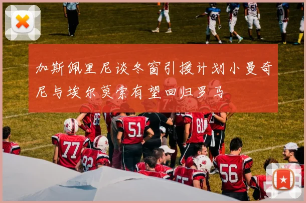 加斯佩里尼谈冬窗引援计划小曼奇尼与埃尔莫索有望回归罗马