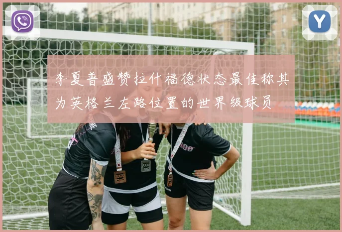 李夏普盛赞拉什福德状态最佳称其为英格兰左路位置的世界级球员