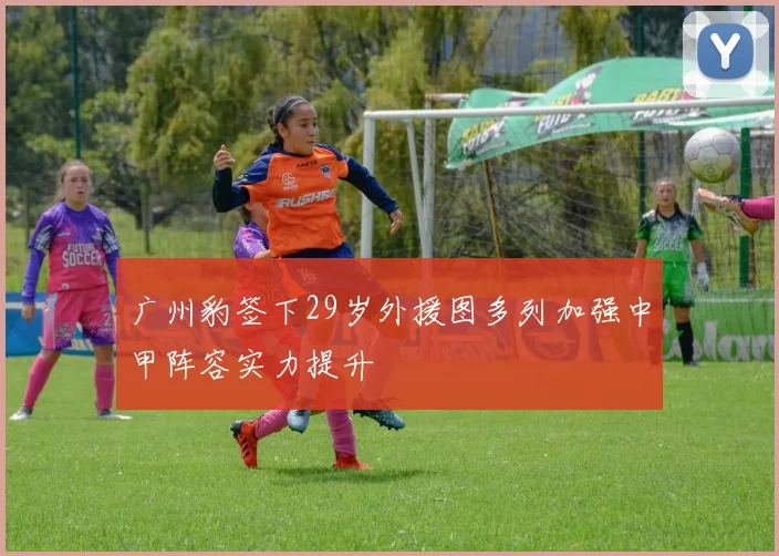 广州豹签下29岁外援图多列加强中甲阵容实力提升