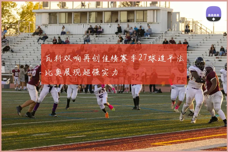 瓦科双响再创佳绩赛季27球追平法比奥展现超强实力