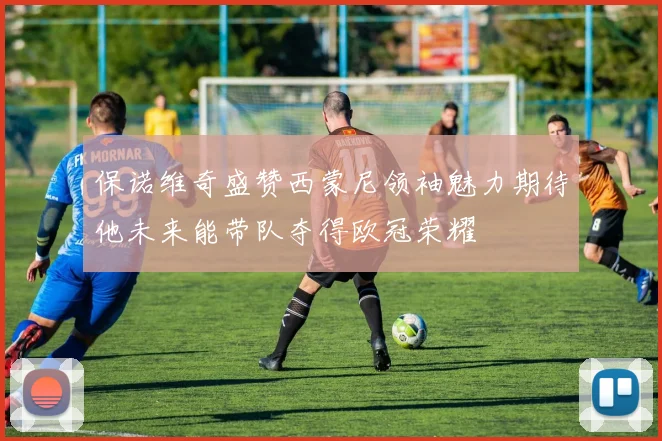 保诺维奇盛赞西蒙尼领袖魅力期待他未来能带队夺得欧冠荣耀