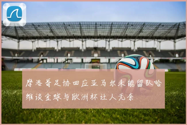 摩洛哥足协回应亚马尔未能留队哈维谈金球与欧洲杯让人无奈