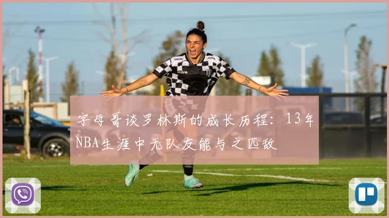 字母哥谈罗林斯的成长历程：13年NBA生涯中无队友能与之匹敌