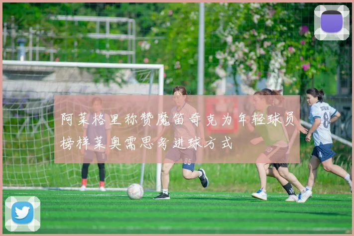 阿莱格里称赞魔笛奇克为年轻球员榜样莱奥需思考进球方式