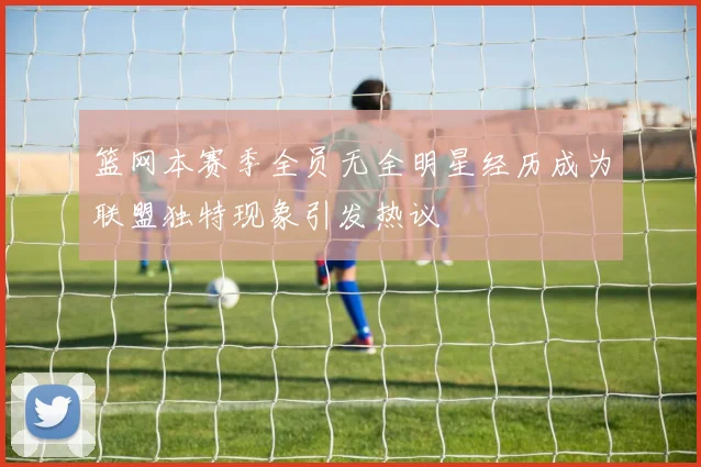 篮网本赛季全员无全明星经历成为联盟独特现象引发热议