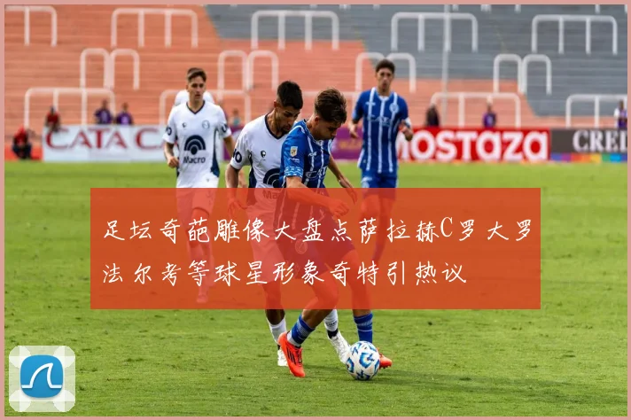 足坛奇葩雕像大盘点萨拉赫C罗大罗法尔考等球星形象奇特引热议